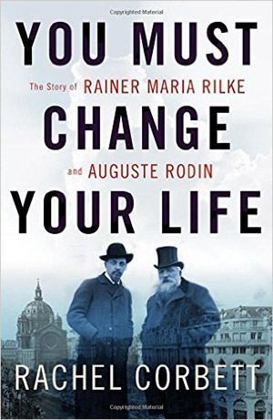 You Must Change Your Life: The Story of Rainer Maria Rilke and Auguste Rodin by Rachel Corbett